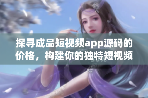 探尋成品短視頻app源碼的價格，構建你的獨特短視頻應用