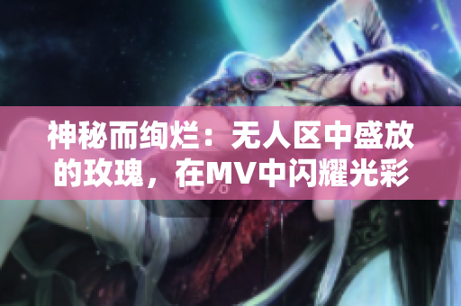 神秘而絢爛：無人區(qū)中盛放的玫瑰，在MV中閃耀光彩