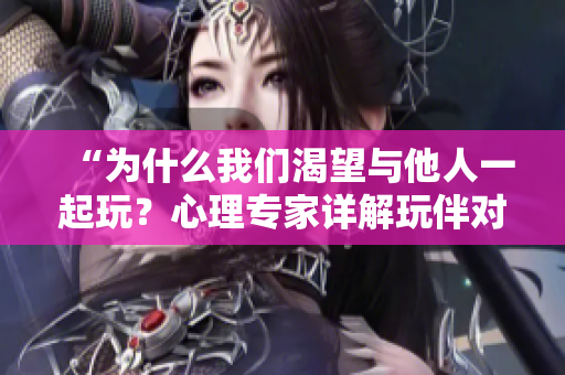 “為什么我們渴望與他人一起玩？心理專家詳解玩伴對我們的意義”