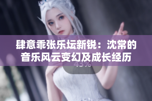 肆意乖張樂(lè)壇新銳：沈常的音樂(lè)風(fēng)云變幻及成長(zhǎng)經(jīng)歷