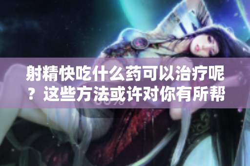 射精快吃什么藥可以治療呢？這些方法或許對(duì)你有所幫助