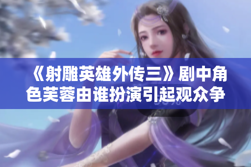 《射雕英雄外傳三》劇中角色芙蓉由誰(shuí)扮演引起觀(guān)眾爭(zhēng)議
