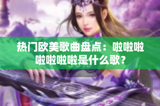 熱門歐美歌曲盤點：啦啦啦啦啦啦啦是什么歌？