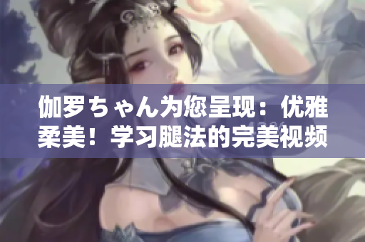 伽羅ちゃん為您呈現(xiàn)：優(yōu)雅柔美！學習腿法的完美視頻教程