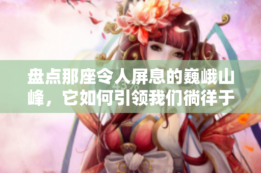盤點那座令人屏息的巍峨山峰，它如何引領(lǐng)我們徜徉于壯美世界