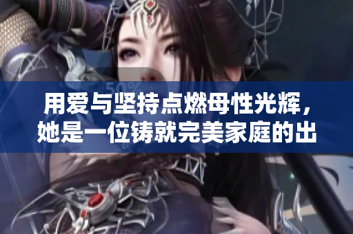 用愛與堅(jiān)持點(diǎn)燃母性光輝，她是一位鑄就完美家庭的出色母親