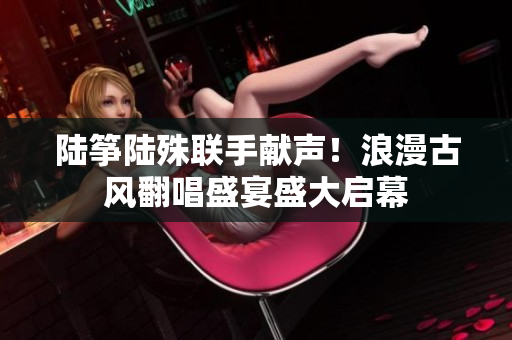 陸箏陸殊聯(lián)手獻(xiàn)聲！浪漫古風(fēng)翻唱盛宴盛大啟幕