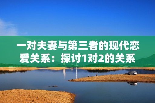 一對夫妻與第三者的現(xiàn)代戀愛關系：探討1對2的關系動態(tài)