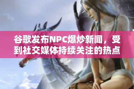 谷歌發(fā)布NPC爆炒新聞，受到社交媒體持續(xù)關(guān)注的熱點(diǎn)事件