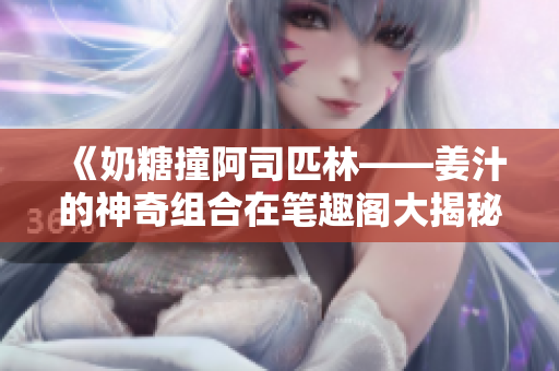 《奶糖撞阿司匹林——姜汁的神奇組合在筆趣閣大揭秘！》
