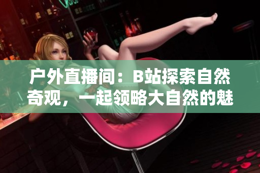 戶外直播間：B站探索自然奇觀，一起領(lǐng)略大自然的魅力