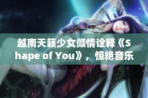 越南天籟少女傾情詮釋《Shape of You》，驚艷音樂界
