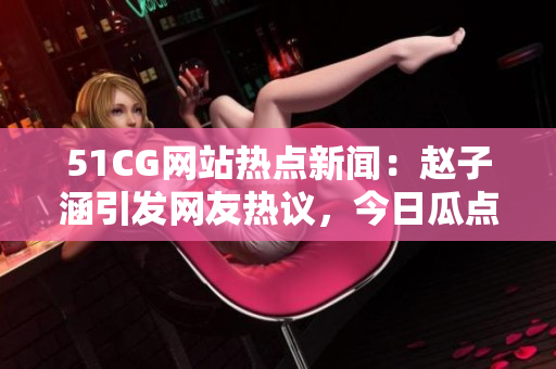 51CG網(wǎng)站熱點(diǎn)新聞：趙子涵引發(fā)網(wǎng)友熱議，今日瓜點(diǎn)大揭秘