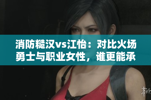 消防糙漢vs江怡：對比火場勇士與職業(yè)女性，誰更能承擔(dān)責(zé)任？