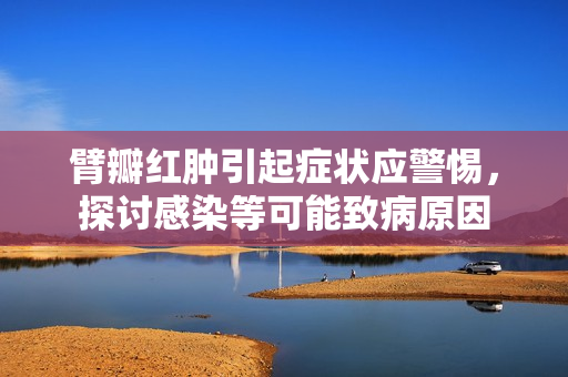 臂瓣紅腫引起癥狀應(yīng)警惕，探討感染等可能致病原因
