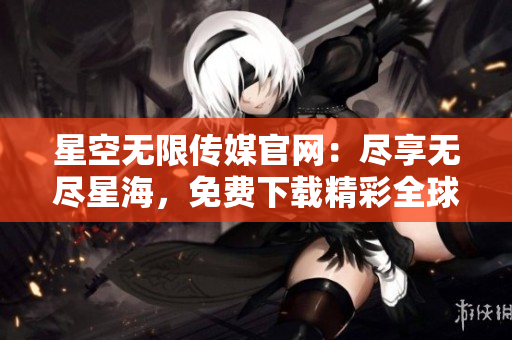星空無限傳媒官網(wǎng)：盡享無盡星海，免費(fèi)下載精彩全球娛樂資源！