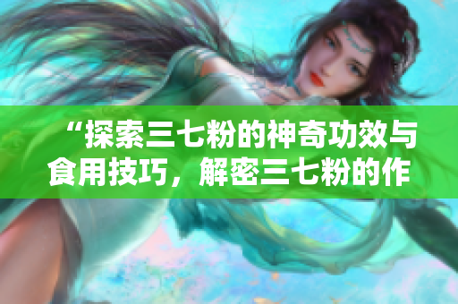 “探索三七粉的神奇功效與食用技巧，解密三七粉的作用與吃法”