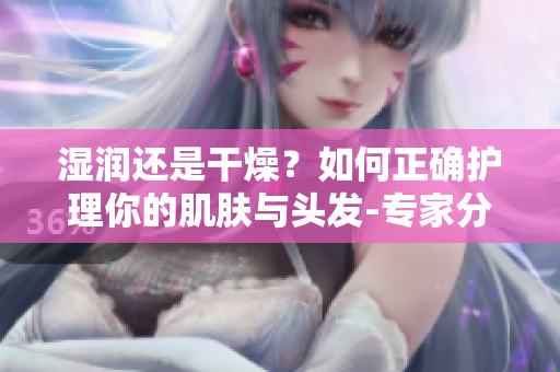 濕潤還是干燥？如何正確護理你的肌膚與頭發(fā)-專家分享最佳方法