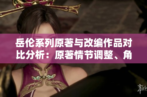 岳倫系列原著與改編作品對比分析：原著情節(jié)調(diào)整、角色刻畫頗具亮點