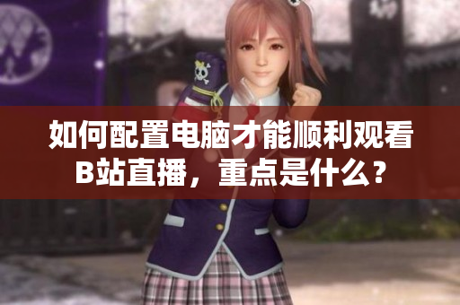 如何配置電腦才能順利觀看B站直播，重點(diǎn)是什么？