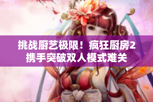 挑戰(zhàn)廚藝極限！瘋狂廚房2攜手突破雙人模式難關(guān)
