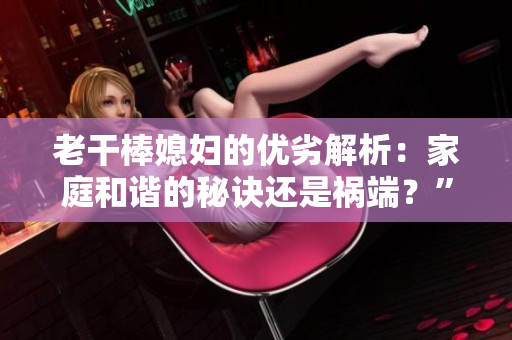 老干棒媳婦的優(yōu)劣解析：家庭和諧的秘訣還是禍端？”