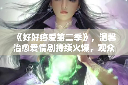 《好好疼愛(ài)第二季》，溫馨治愈愛(ài)情劇持續(xù)火爆，觀眾期待再續(xù)前緣!