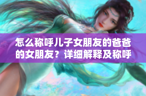 怎么稱呼兒子女朋友的爸爸的女朋友？詳細(xì)解釋及稱呼規(guī)范