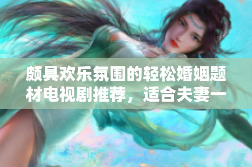 頗具歡樂氛圍的輕松婚姻題材電視劇推薦，適合夫妻一同觀賞
