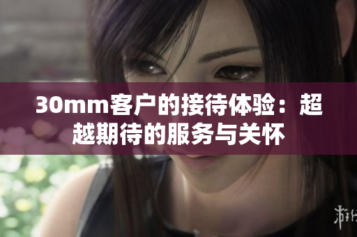 30mm客戶的接待體驗(yàn)：超越期待的服務(wù)與關(guān)懷