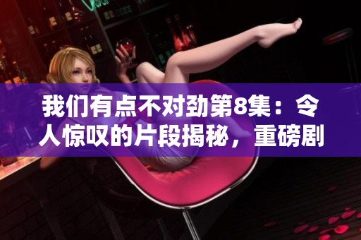 我們有點不對勁第8集：令人驚嘆的片段揭秘，重磅劇情震撼來襲！