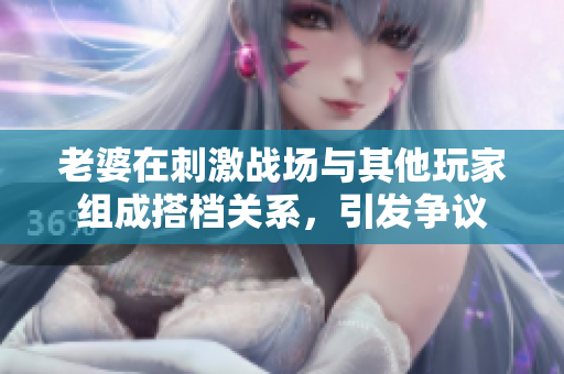 老婆在刺激戰(zhàn)場與其他玩家組成搭檔關(guān)系，引發(fā)爭議