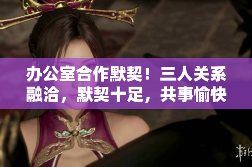 辦公室合作默契！三人關(guān)系融洽，默契十足，共事愉快