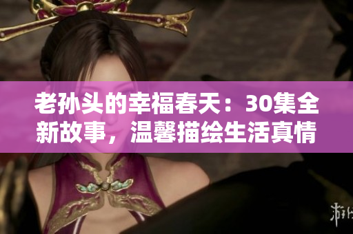 老孫頭的幸福春天：30集全新故事，溫馨描繪生活真情