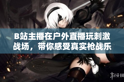 B站主播在戶外直播玩刺激戰(zhàn)場，帶你感受真實(shí)槍戰(zhàn)樂趣