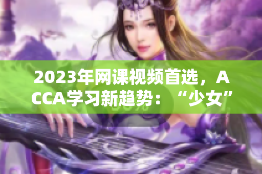 2023年網(wǎng)課視頻首選，ACCA學(xué)習(xí)新趨勢(shì)：“少女”們的選擇