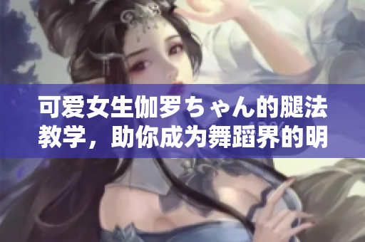 可愛女生伽羅ちゃん的腿法教學(xué)，助你成為舞蹈界的明日之星